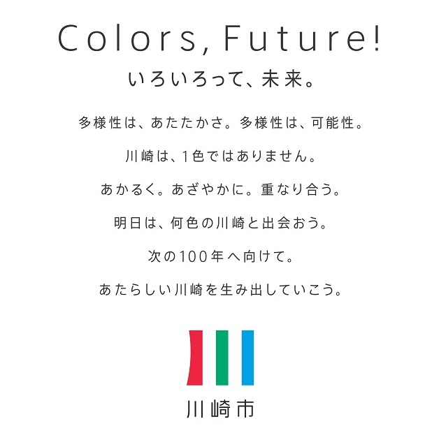 （川崎市ブランドメッセージ）Colors,Future!いろいろって、未来。　多様性は、あたたかさ。多様性は、可能性。川崎は、1色ではありません。あかるく。あざやかに。重なり合う。明日は、何色の川崎と出会おう。次の100年へ向けて。あたらしい川崎を生み出していこう。