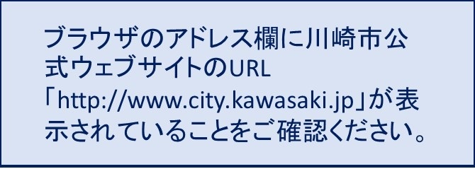 ブラウザのアドレス欄に川崎市公式ウェブサイトのURL「http://www.city.kawasaki.jp」が表示されていることをご確認ください。