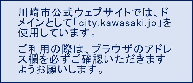川崎市公式ウェブサイトでは、ドメインとして「city.kawasaki.jp」を使用していますので、ご利用の際は、ブラウザのアドレス欄を必ずご確認いただきますようお願いします。