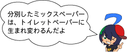 分別したミックスペーパーは、トイレットペーパーに生まれ変わるんだよ