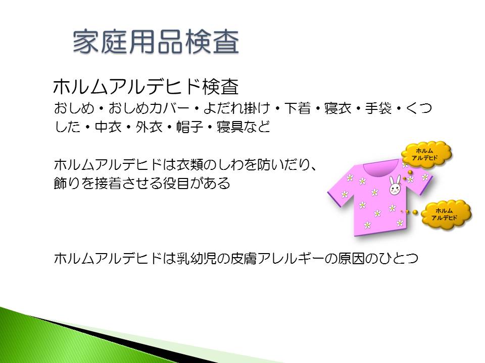 ホルムアルデヒド検査は、おしめ、寝衣、下着、くつした、帽子等を検査しています。　ホルムアルデヒドは乳幼児の皮膚アレルギーの原因のひとつです。