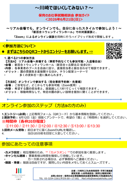 ～川崎でほいくしてみない？～ 保育のお仕事就職相談会 参加ガイド ＜2026年6月21日(日曜日)＞ ＜参加方法について＞ ⚫ まずはこちらのQRコードからエントリーをお願いします。⇒ 主催：川崎市こども未来局保育・子育て推進部 運営支援・人材育成担当（保育士確保対策） お問い合わせ：保育のお仕事就職相談会運営事務局(大和通信社内) 電話 03-3254-2261(平日9時～午後5時) メール:info@kawasakihoiku.com ～リアル会場でも、オンラインでも。自分に合ったスタイルで参加しよう！～ 「新百合トウェンティワンホール」での対面面談と、 「Zoom」によるオンライン面談を同時に行うハイブリッド形式で開催します 。1. 選べる2つの参加方法 【方法A】 リアル会場へ来場する（事前予約なくても参加可能・入退場自由） •会場： 新百合トウェンティワンホール（新百合ヶ丘駅北口 徒歩2分） •内容： 各事業者のブースを自由に回り、直接担当者と顔を合わせて相談できます 。 •メリット： 園の雰囲気を直接聞けるほか、チラシ配架コーナーで • 多くの資料を一度に集められます。 【方法B】 オンラインで参加する（完全事前予約制・先着順） •会場： ご自宅など、どこからでも参加可能（Zoom使用） 。 •内容： 希望する園の担当者と、画面越しに1対1でじっくり相談できます 。 •メリット： 移動時間なしで、特定の園の詳しい説明を個別に聞くことができます。1.エントリー(必須)：上記専用フォーム（QRコード）から基本情報を登録してください 。 2.面談予約： 6月12日（金曜日）頃届くアンケートで、希望の「園」と「時間枠」を選択してください 。 時間枠（各枠20分程度） (1)11時/ (2)11時 30分/ (3)12時 / (4)12時30分/ (5)午後1時 / (6)午後1時30分  3.招待メール受取： 前日までに届くZoomのURLを確認し、 4. 当日は5分前を目安に入室してください 。•カメラ設定： 相互理解のため、**「カメラオン」**での参加を強く推奨します 。 •キャンセル連絡： 事業者様は時間を確保して待機しています。 • 万一欠席される場合は、必ず事務局へご連絡ください 。 •服装・準備： 服装は自由ですが、質問したい内容をメモしておくとスムーズです 。
