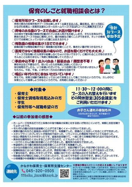 ○保育所等がブースを出展します♪ 神奈川県内の保育所等がブースを出展します！出展する法人名、園名等は、約 1ヶ月前に かながわ保育士・保育所支援センターのホームページ (下記QRコード)に掲載予定です♪ 参加の際はエントリーシートの記入をお願いしております プレゼントは多数ご用意しておりますが、想定以上の方が来場 なさった場合は、プレゼントが品切れとなる場合がございます。 変更等ある場合はホームページに掲載しますので、来場前にご 確認ください。 失業保険受給に必要な求職活動実績を証明する書類(参加証明) を発行しますので、ご希望の方はお申し出ください○興味のある園のブースで自由にお話が聞けます♪ 当日受付で参加園の情報が記載されている求人冊子をお渡しします。そちらを見ながら 興味のあるブースで自由に質問したり、園の特徴など聞くことができます。ネットの情報 だけでは候補に入っていなかった園に出会えるかも♪ ○複数園の情報収集が1日でできます♪ 就職活動では情報収集が大切！複数園の話を聞くことで、働きたい園が見つかるかも♪ ○面接ではなく情報収集の場なので、お話を聞くだけでも大丈夫♪ 合計 36ブース 参加予定 「ブースで話を聞いたら見学や応募しなくちゃいけないですか？」と聞かれることがありますが、 そんなことはありません！気軽に情報収集してください♪ ○事前申込不要！出入り自由！服装自由！履歴書不要！ 事前申込など不要なので、思いたったらお気軽にお越しください♪ 受付時間内でしたら、いつ来場いただいても、いつお帰り頂いてもかまいません♪ もちろん、午前、午後、いずれか一方のみの参加も可能です ○幅広い年代の方に参加いただいています♪ 学生でも、保育士試験で資格をとってはじめて保育士として働こうかなという方でも、久しぶりに 保育士として復帰しようかなという方でも、お気軽にお越しください♪　・ホームページを見るだけだと保育の中身や職員の保育に対する思いが見えにくいので、実際にお話を聞け てよかったです。 ・それぞれの園のお話を直接聞くことができて働くイメージがわいてきました。 ・実際の園の先生方と直接会いお話ができて、有意義でした。現場のことを詳しく知ることができました。 ・スタンプラリーのプレゼントが実用的で良かった。リラックスした雰囲気で話せてとても良かった。 ・明るい雰囲気で入りやすかったです。直接お話を聞けて、一度に多くの情報が得られるので助かります。 ・具体的な質問をたくさんすることができたので、とてもよかったです。 ・一日でたくさんの園の話を聞くことができました。園見学の約束もできました。 ・希望条件に合う園の具体的なお話を聞くことができて有意義でした。 ・なかなか現場の方にお話を伺うことがなかったので、お話が聞けて少し不安が軽くなりました。 ・就職相談会にはじめて参加しましたが、雰囲気や働いている方の声を聞くことができ良かったです。 ・丁寧な対応で、参加しやすかったです。就職に向けての一歩が踏み出せそうな気がしました。 ・相談員の方が親切に対応してくださったので、はじめてで不安だったのですが、参加してよかったです。 ・小規模園か中規模園か大規模園か迷っているので、いろいろな園の話が聞けて良かったです