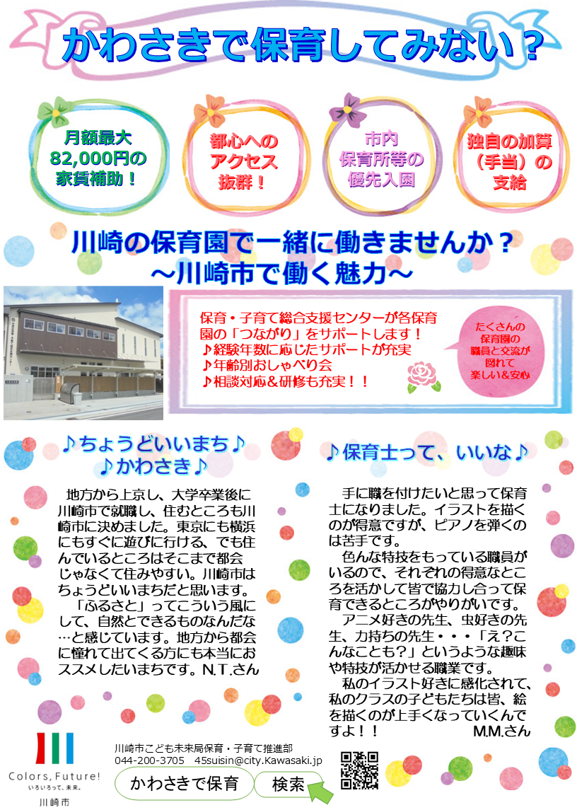 かわさきで保育してみない？チラシ　保育・子育て総合支援センターが各保育園の「つながり」をサポートします！ ♪経験年数に応じたサポートが充実 ♪年齢別おしゃべり会 ♪相談対応＆研修も充実！！　月額最大 82,000円の 家賃補助！都心への アクセス 抜群！市内 保育所等の 優先入園　独自の加算 （手当）の 支給　手に職を付けたいと思って保育士になりました。イラストを描くのが得意ですが、ピアノを弾くのは苦手です。 　色んな特技をもっている職員がいるので、それぞれの得意なところを活かして皆で協力し合って保育できるところがやりがいです。　　 　アニメ好きの先生、虫好きの先生、力持ちの先生・・・「え？こんなことも？」というような趣味や特技が活かせる職業です。 　私のイラスト好きに感化されて、私のクラスの子どもたちは皆、絵を描くのが上手くなっていくんですよ！！　　　　　　　M.M.さん　地方から上京し、大学卒業後に川崎市で就職し、住むところも川崎市に決めました。東京にも横浜にもすぐに遊びに行ける、でも住んでいるところはそこまで都会じゃなくて住みやすい。川崎市はちょうどいいまちだと思います。 　「ふるさと」ってこういう風にして、自然とできるものなんだな…と感じています。地方から都会に憧れて出てくる方にも本当におススメしたいまちです。N.T.さん