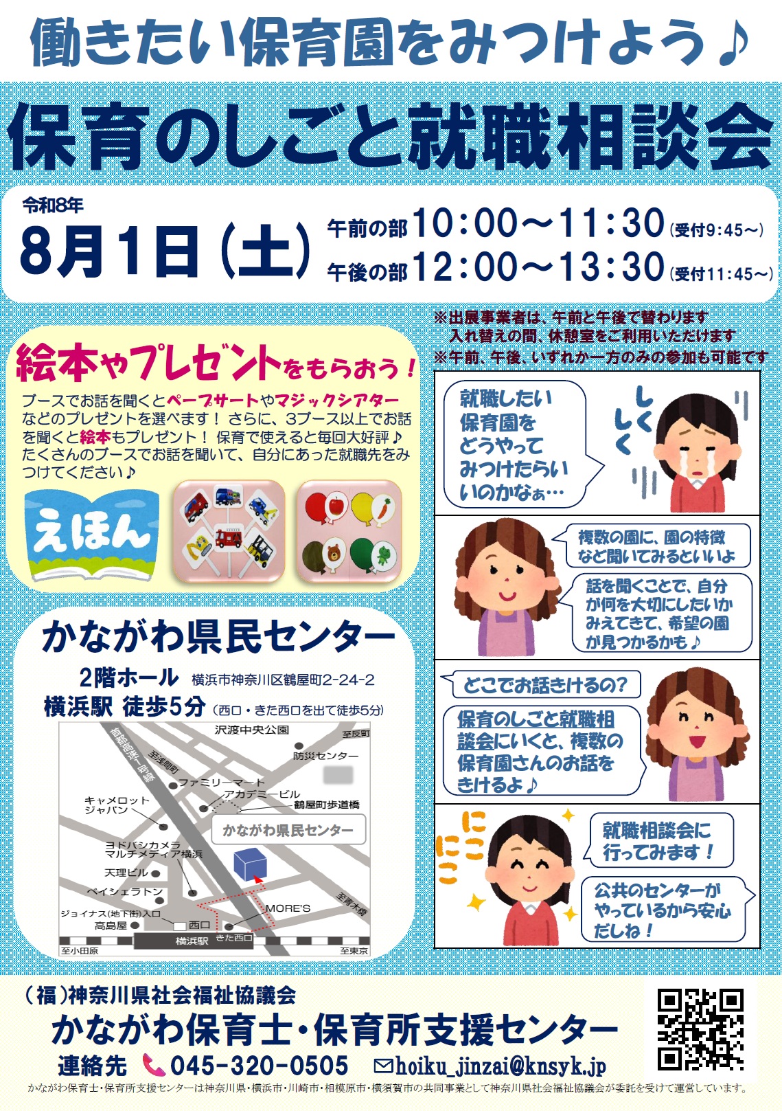 「保育のしごと就職相談会」を開催します（無料）！  保育所等が、午前の部18ブース、午後の部18ブース、合計36ブース出展予定（入れ替え制）♬ 興味のある園のブースで自由にお話が聞けますので、お気軽にご参加いただき、就職のための情報を収集し、働きたい園を見つけていただければ幸いです♪ ♪午前の部、午後の部のいずれか一方のみの参加も可能です。  絵本やプレゼントをもらおう！ブースでお話を聞くとペープサートやマジックシアターなどのプレゼントを選べます！ さらに、3ブース以上でお話を聞くと絵本もプレゼント！ 保育で使えると毎回大好評♪ たくさんのブースでお話を聞いて、自分にあった就職先をみつけてください♪