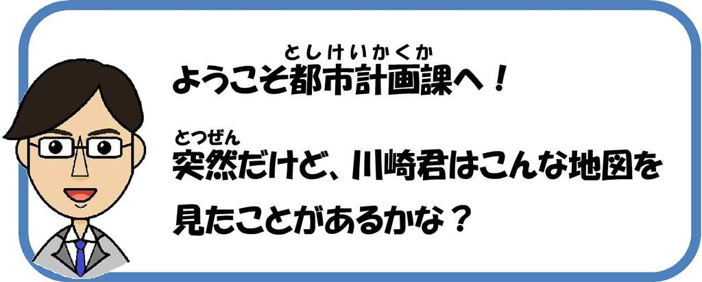 ようこそ都市計画課へ。突然だけど、みんなはこんな地図を見たことあるかな？