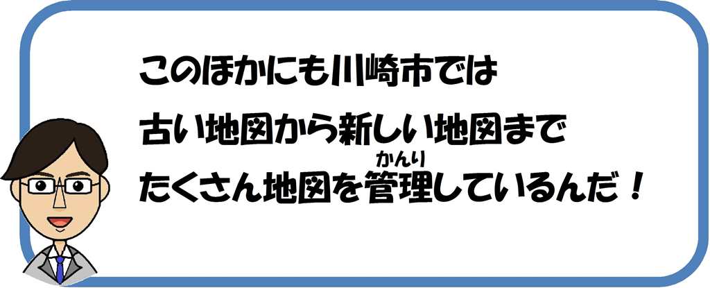 この他にも川崎市では古い地図から新しい地図まで、たくさん地図を管理しているんだ。