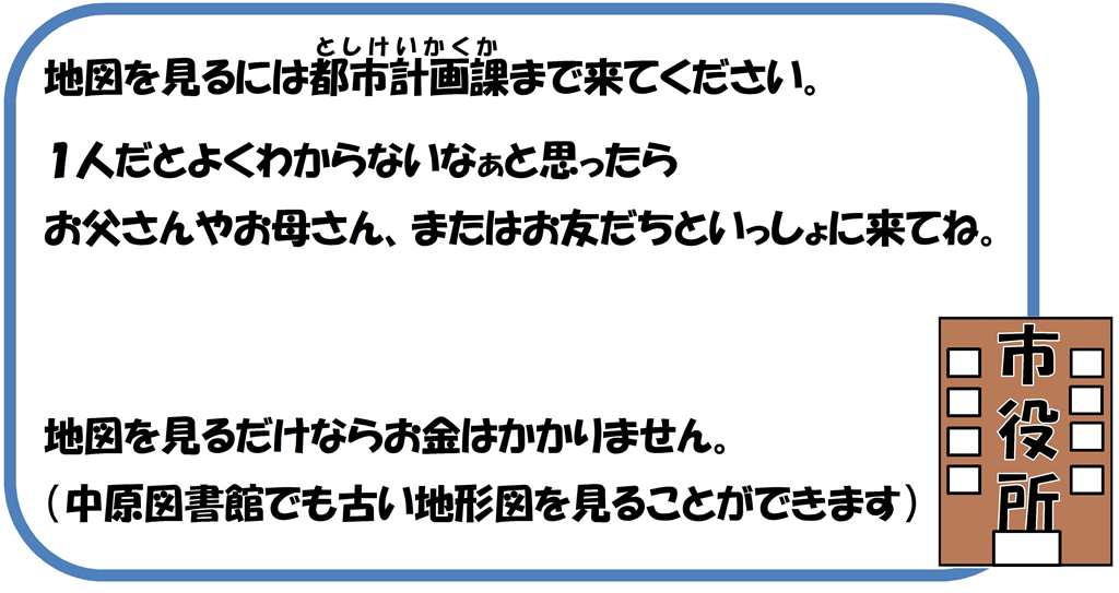 地図を見るには都市計画課まで来てください。1人だとよくわからないなと思ったら、お父さんやお母さん、またはお友だちといっしょに来てね。地図を見るだけならお金はかかりません。（中原図書館でも古い地形図を見ることができます）