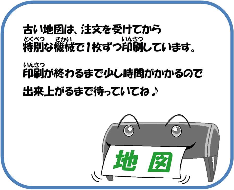 古い地図は、注文を受けてから特別な機械で1枚ずつ印刷しています。印刷が終わるまで少し時間がかかるので出来上がるまで待っていてね。