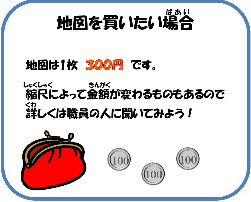 地図を買いたい場合。地図は1枚300円です。縮尺によって金額が変わるものもあるので、詳しくは職員の人に聞いてみよう。