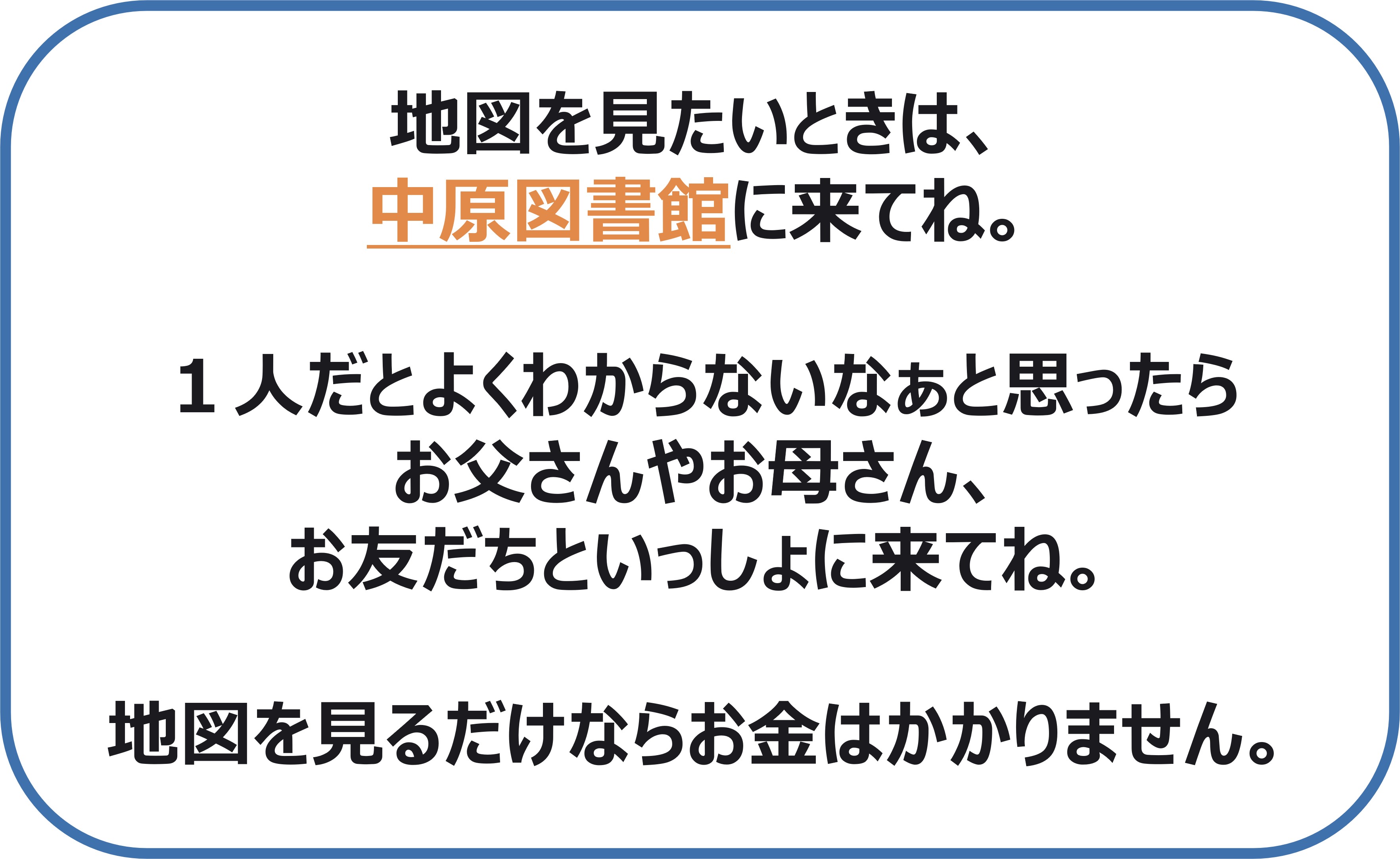 地図を見たいときは 中原図書館に来てね。  1人だとよくわからないなぁと思ったら お父さんやお母さん、お友だちといっしょに来てね。  地図を見るだけならお金はかかりません。