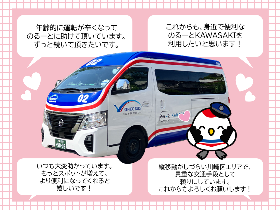 年齢的に運転が辛くなってのるーとに助けて頂いています。 ずっと続いて頂きたいです。　これからも、身近で便利なのるーとKAWASAKIを利用したいと思います！　いつも大変助かっています。もっとスポットが増えて、より便利になってくれると嬉しいです！　縦移動がしづらい川崎区エリアで、貴重な交通手段として頼りにしています。これからもよろしくお願いします！