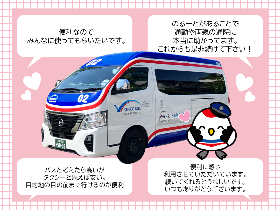 便利なのでみんなに使ってもらいたいです。 のるーとがあることで通勤や両親の通院に本当に助かってます。 これからも是非続けてください! バスと考えたら高いがタクシーと思えば安い。目的地の目の前まで行けるのが便利 便利に感じ利用させていただいています。続いてくれるとうれしいです。いつもありがとうございます。