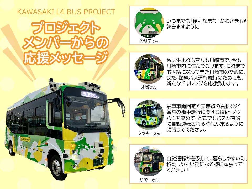 KAWASAKI L4 BUS PROJECT プロジェクトメンバーからの応援メッセージ のりすさん「いつまでも「便利なまち かわさき」が続きますように」永瀬さん「私は生まれも育ちも川崎市で、今も川崎市内に住んでおります。これまでお世話になってきた川崎市のために、また、路線バス運行維持のためにも、新たなチャレンジを応援致します。」タッキーさん「駐車車両回避や交差点の右折など通常の街中走行に関する技術・ノウハウを高めて、どこでもバスが普通に自動運転される時代が来るように頑張ってください。」ひでーさん「自動運転が普及して、暮らしやすい町、移動しやすい街になる様に頑張ってください!」