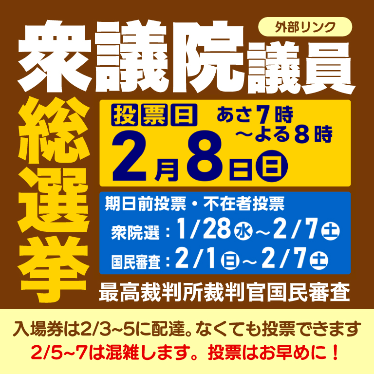 衆議院議員総選挙 最高裁判所裁判官国民審査　投票日2月8日日曜日 あさ7時からよる8時まで　期日前投票・不在者投票　衆院選1月28日水曜日から2月7日土曜日まで　国民審査2月1日から2月7日土曜日まで　入場券は2月3日から2月5日に配達。なくても投票できます　2月5日から2月7日までは混雑します。投票はお早めに！外部リンク