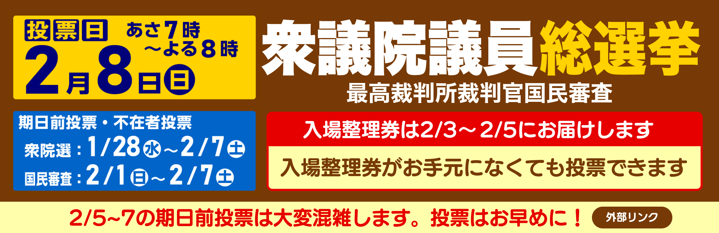 衆議院議員総選挙 最高裁判所裁判官国民審査　投票日2月8日日曜日 あさ7時からよる8時まで　期日前投票・不在者投票　衆院選1月28日水曜日から2月7日土曜日まで　国民審査2月1日から2月7日土曜日まで　入場整理券は2月3日から2月5日にお届けします　入場整理券がお手元になくても投票できます　2月5日から2月7日までの期日前投票は大変混雑します。投票はお早めに！外部リンク