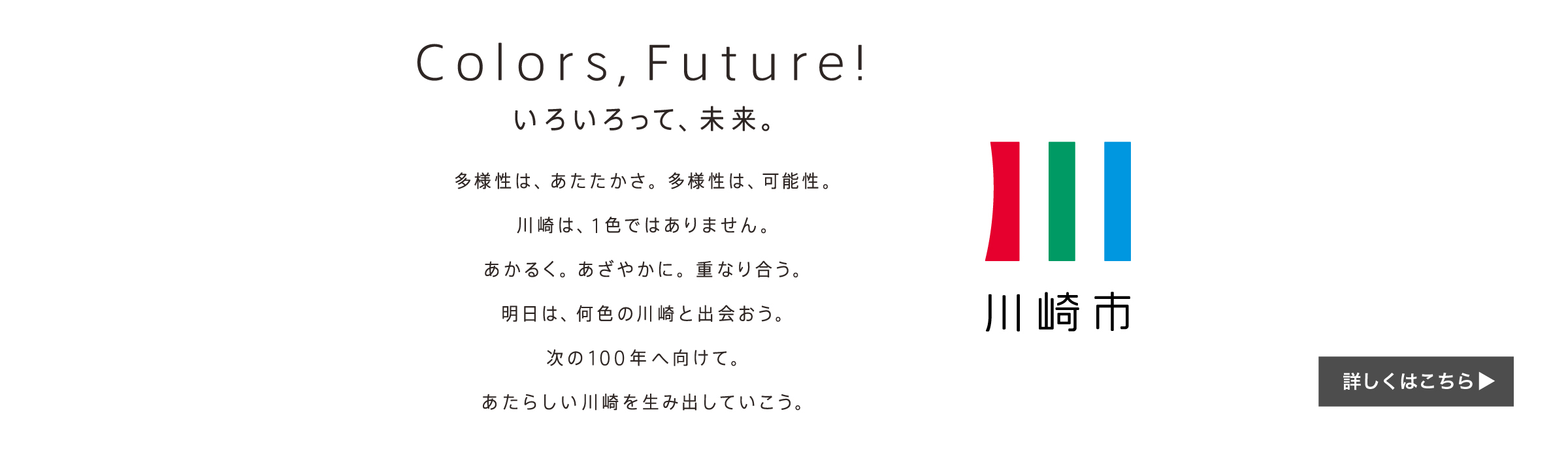 Colors, Future! いろいろって未来。多様性は、あたたかさ。多様性は、可能性。川崎は、1色ではありません。あかるく。あざやかに。重なり合う。明日は、何色の川崎と出会おう。次の100年へ向けて。あたらしい川崎を生み出していこう。川崎市　詳しくはこちら