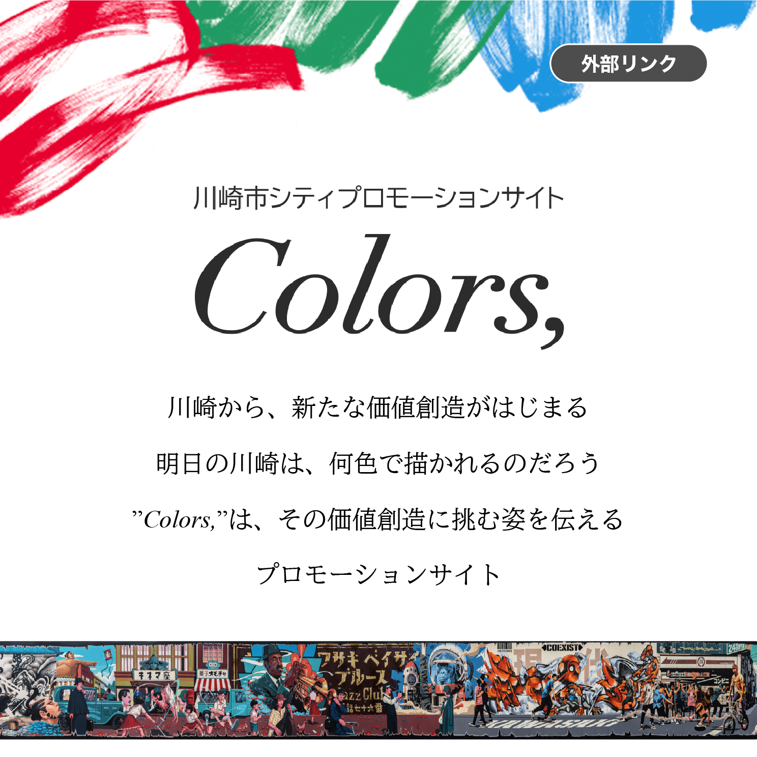 川崎市シティプロモーションサイト Colors, 川崎から、新たな価値創造がはじまる 明日の川崎は、何色で描かれるのだろう "Colors,"は、その価値創造に挑む姿を伝えるプロモーションサイト　外部リンク