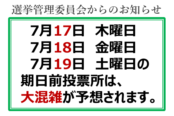 選挙管理委員会からのお知らせ　7月17日　木曜日　7月18日　金曜日　7月19日　土曜日の期日前投票所は、大混雑が予想されます。