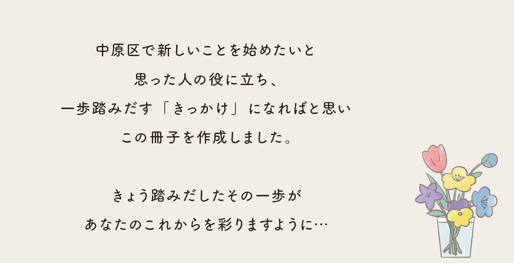 中原区で新しいことを始めたいと思った人の役に立ち一歩踏みだす「きっかけ」になればと思いこの冊子を作成しました。きょう踏みだしたその一歩があなたのこれからを彩りますように・・・