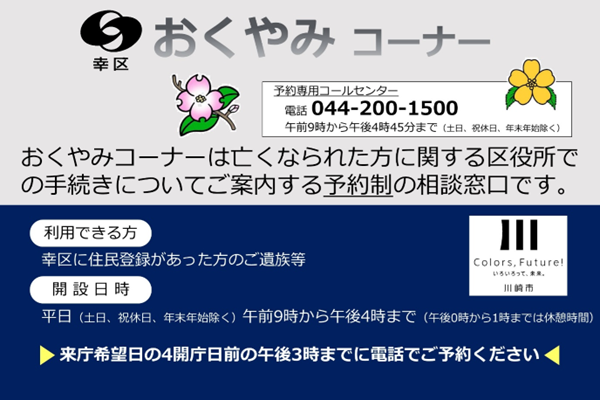幸区おくやみコーナー 予約専用コールセンター電話 044-200-1500 9時から16時45分まで（土日、祝休日、年末年始除く）亡くなられた方に関する区役所での手続きをご案内する予約制相談窓口です。 利用できる方　幸区に住民登録があった方の遺族等 開設日時　平日（土日、祝休日、年末年始除く） 9時から16時まで（12時から13時まで休憩時間） 来庁希望日の4開庁日前の15時までに電話予約